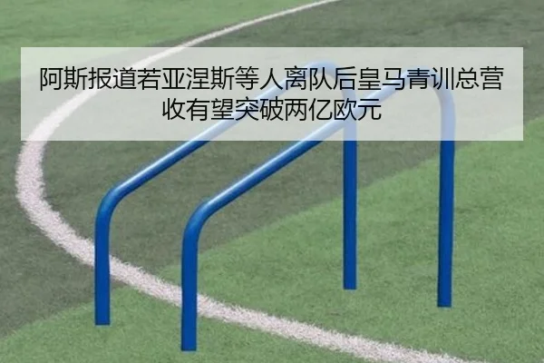 阿斯报道若亚涅斯等人离队后皇马青训总营收有望突破两亿欧元